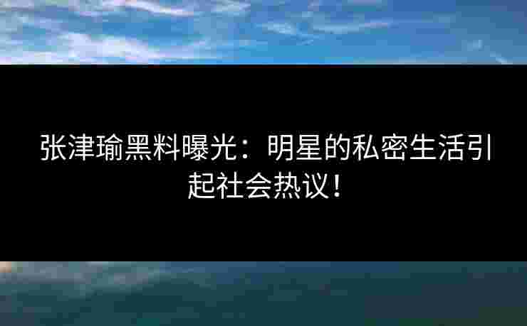 张津瑜黑料曝光：明星的私密生活引起社会热议！
