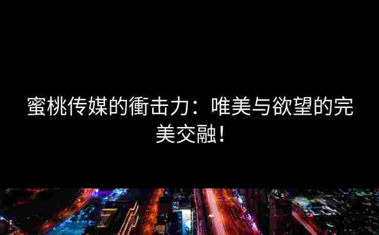 蜜桃传媒的衝击力：唯美与欲望的完美交融！