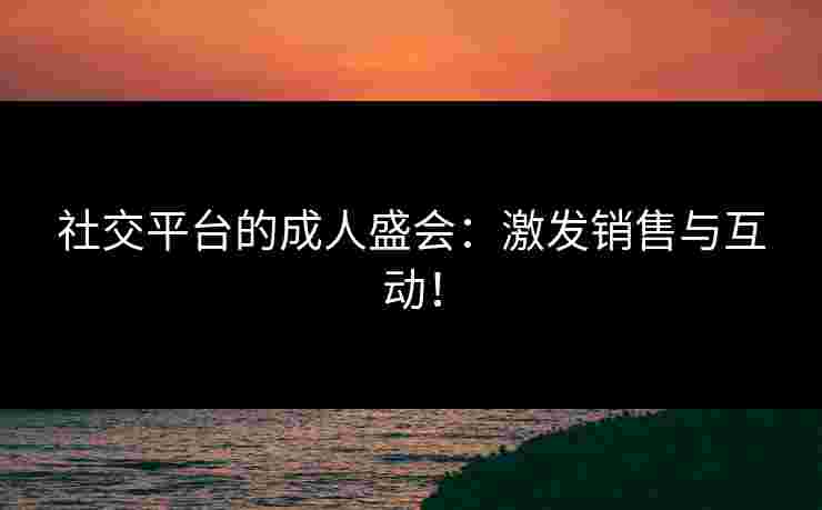 社交平台的成人盛会：激发销售与互动！