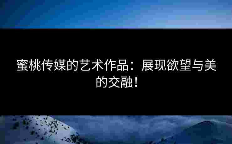 蜜桃传媒的艺术作品：展现欲望与美的交融！