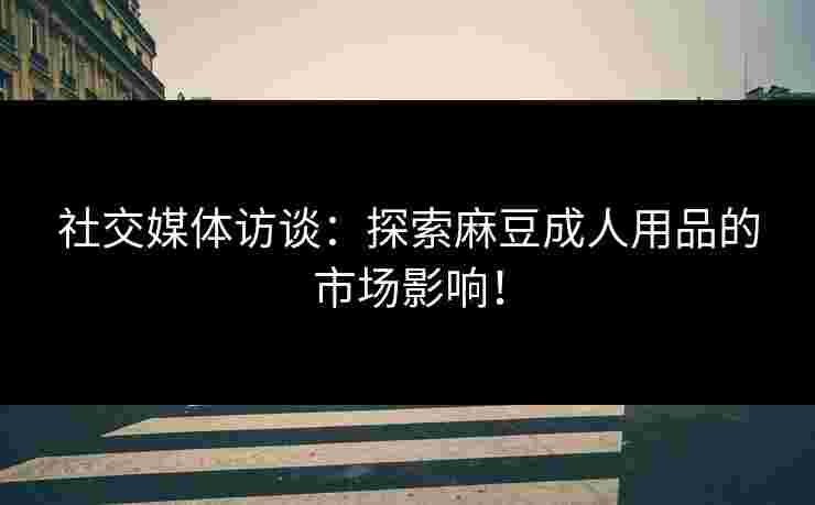 社交媒体访谈：探索麻豆成人用品的市场影响！