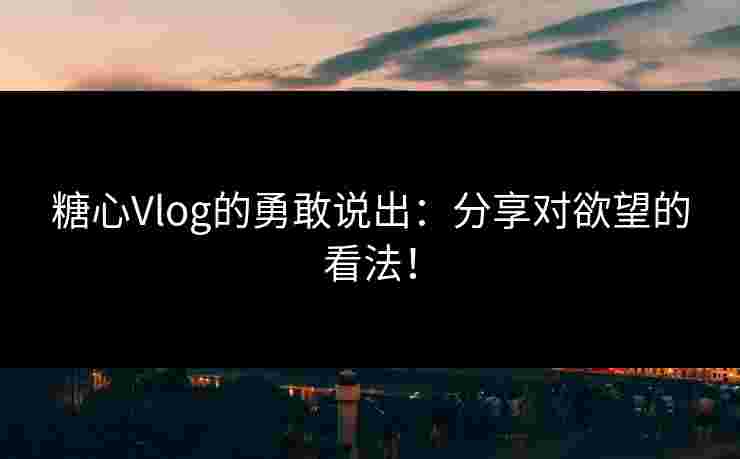 糖心Vlog的勇敢说出：分享对欲望的看法！