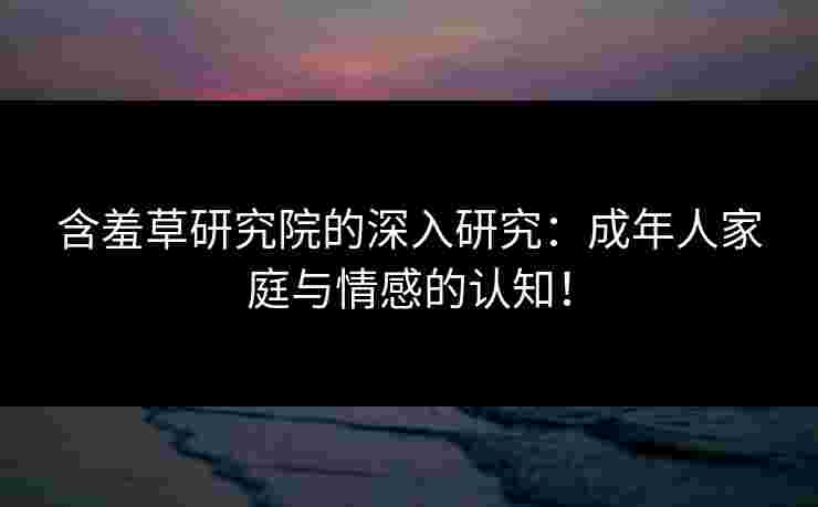 含羞草研究院的深入研究：成年人家庭与情感的认知！