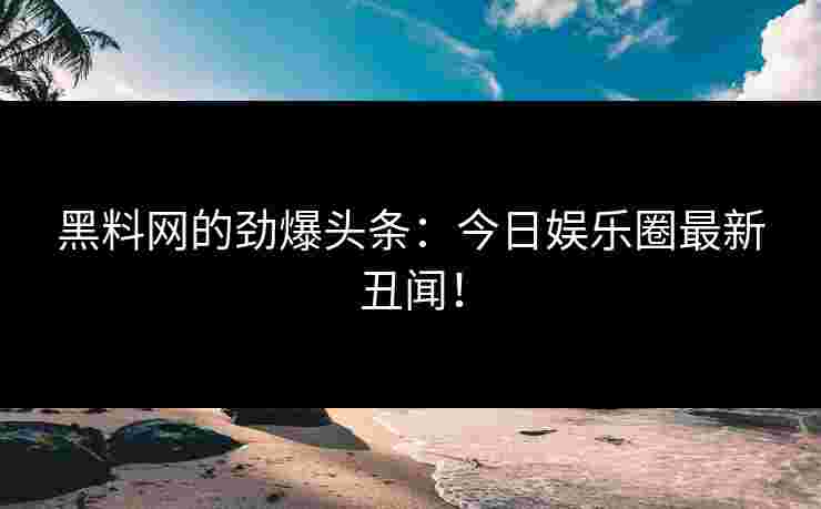 黑料网的劲爆头条：今日娱乐圈最新丑闻！