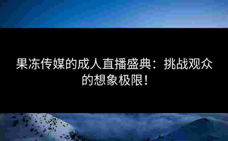 果冻传媒的成人直播盛典：挑战观众的想象极限！