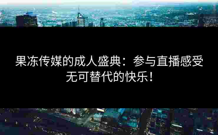 果冻传媒的成人盛典：参与直播感受无可替代的快乐！