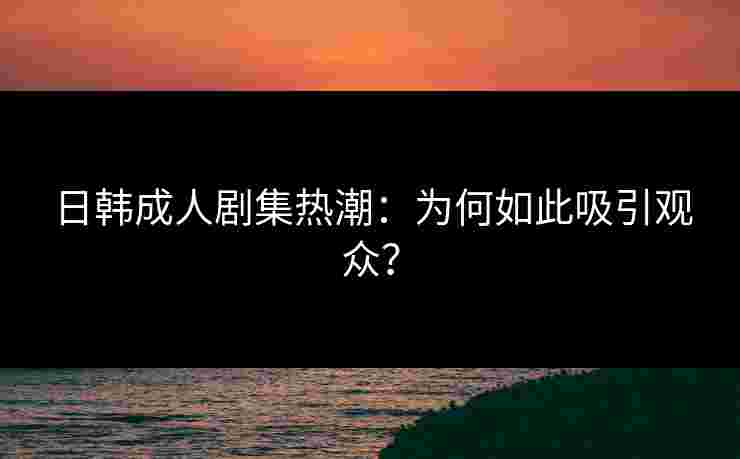 日韩成人剧集热潮：为何如此吸引观众？