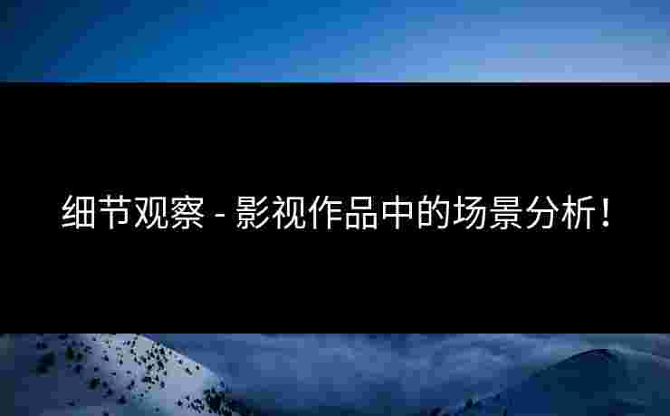 细节观察 - 影视作品中的场景分析！