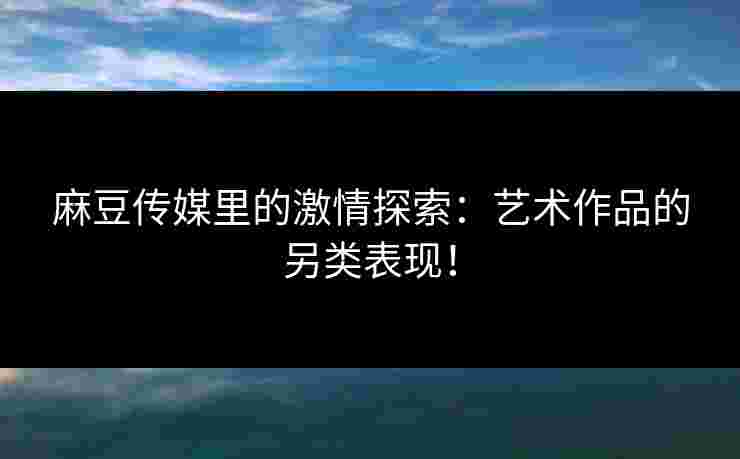 麻豆传媒里的激情探索：艺术作品的另类表现！
