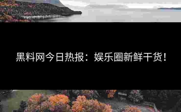 黑料网今日热报：娱乐圈新鲜干货！