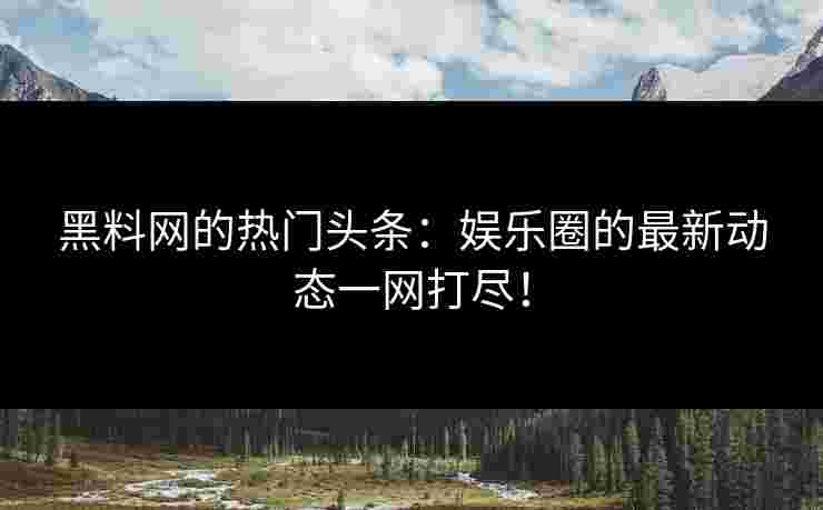 黑料网的热门头条：娱乐圈的最新动态一网打尽！