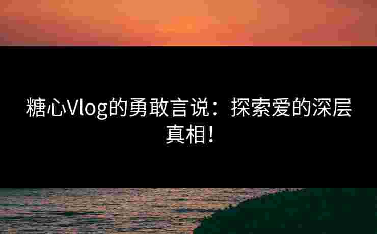 糖心Vlog的勇敢言说：探索爱的深层真相！