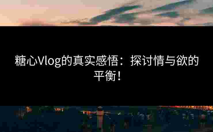 糖心Vlog的真实感悟：探讨情与欲的平衡！