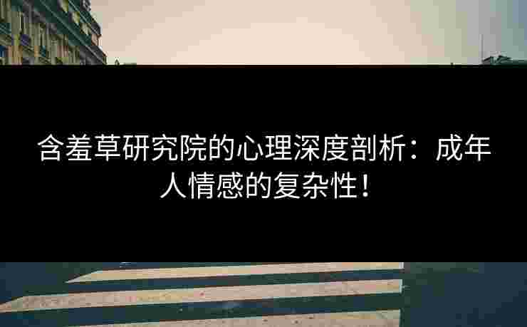 含羞草研究院的心理深度剖析：成年人情感的复杂性！