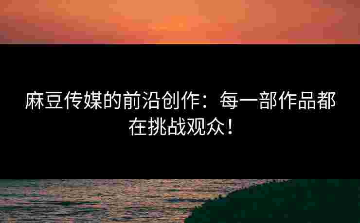 麻豆传媒的前沿创作：每一部作品都在挑战观众！