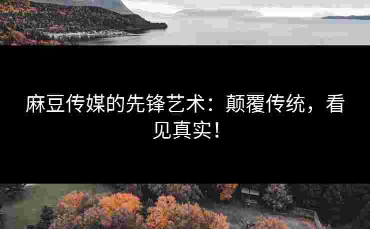 麻豆传媒的先锋艺术：颠覆传统，看见真实！