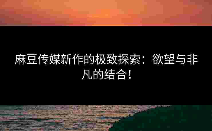 麻豆传媒新作的极致探索:欲望与非凡的结合! 麻豆传媒新作的极致探索:欲望与非凡的结合!