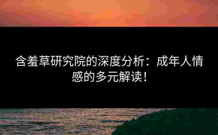 含羞草研究院的深度分析：成年人情感的多元解读！