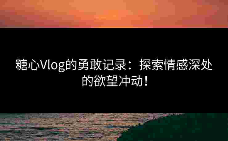 糖心Vlog的勇敢记录:探索情感深处的欲望冲动! 糖心Vlog的勇敢记录:探索情感深处的欲望冲动!