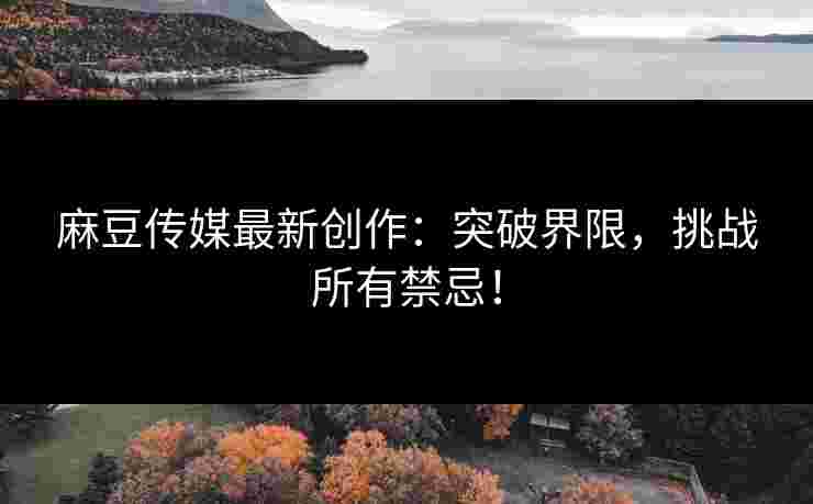 麻豆传媒最新创作：突破界限，挑战所有禁忌！