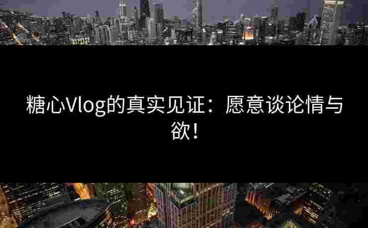 糖心Vlog的真实见证：愿意谈论情与欲！