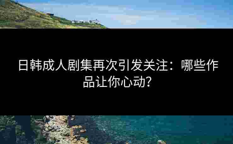 日韩成人剧集再次引发关注：哪些作品让你心动？