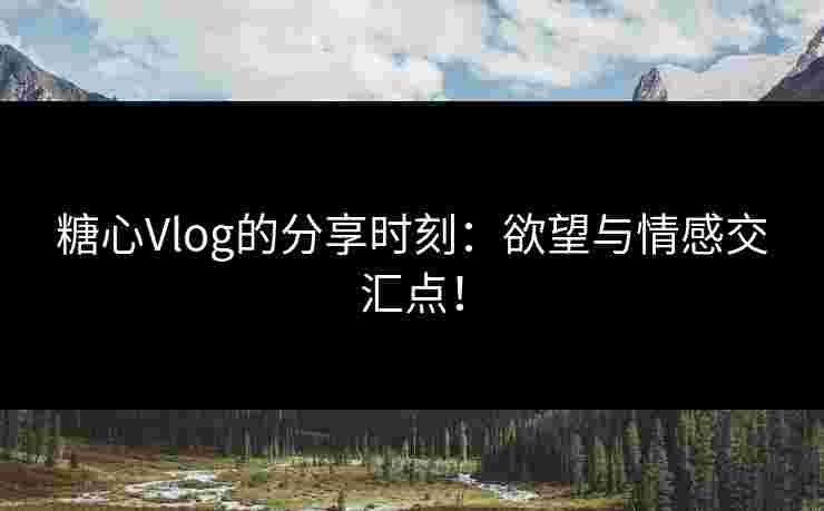 糖心Vlog的分享时刻：欲望与情感交汇点！