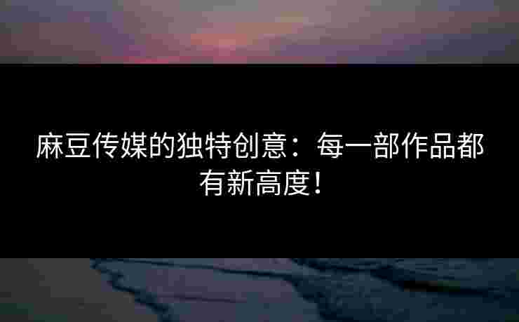 麻豆传媒的独特创意：每一部作品都有新高度！