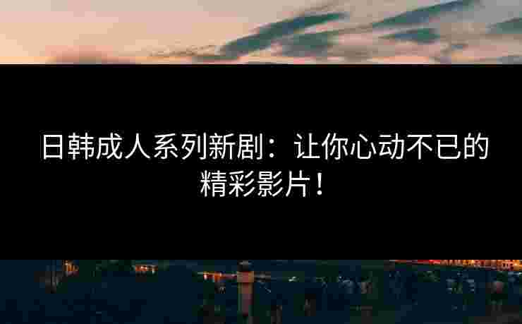 日韩成人系列新剧：让你心动不已的精彩影片！