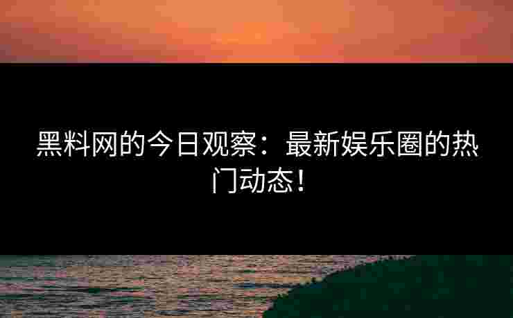黑料网的今日观察：最新娱乐圈的热门动态！