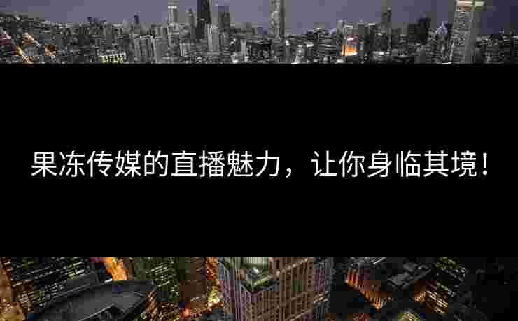 果冻传媒的直播魅力，让你身临其境！