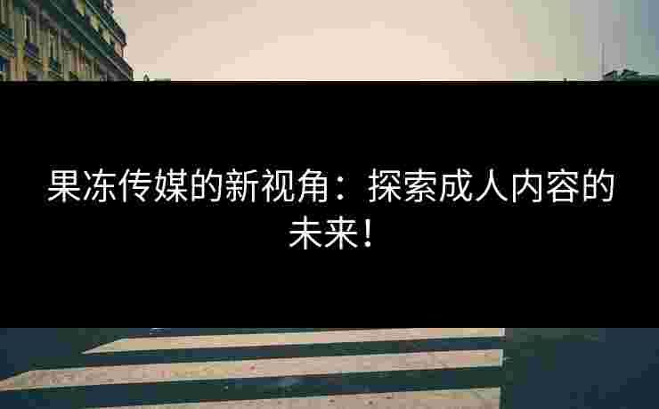 果冻传媒的新视角：探索成人内容的未来！