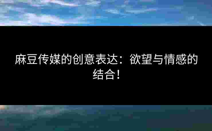 麻豆传媒的创意表达：欲望与情感的结合！