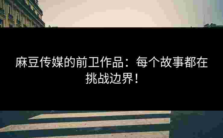 麻豆传媒的前卫作品：每个故事都在挑战边界！