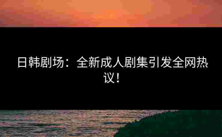 日韩剧场：全新成人剧集引发全网热议！