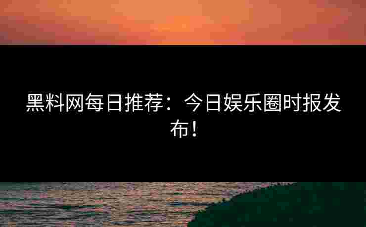 黑料网每日推荐：今日娱乐圈时报发布！