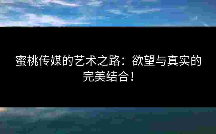 蜜桃传媒的艺术之路：欲望与真实的完美结合！