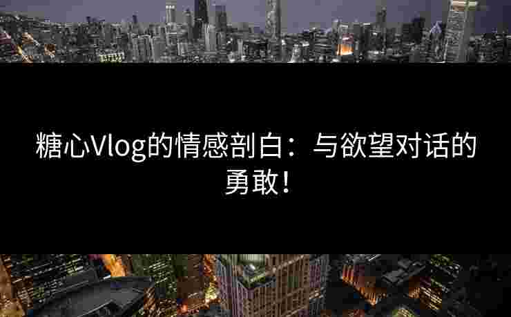 糖心Vlog的情感剖白：与欲望对话的勇敢！