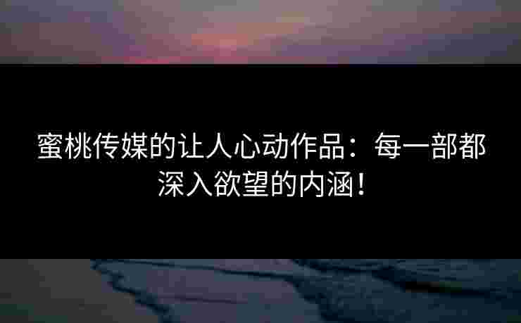 蜜桃传媒的让人心动作品：每一部都深入欲望的内涵！
