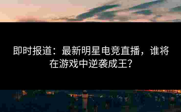 即时报道：最新明星电竞直播，谁将在游戏中逆袭成王？