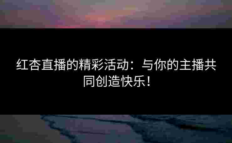 红杏直播的精彩活动：与你的主播共同创造快乐！