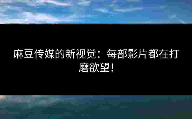 麻豆传媒的新视觉：每部影片都在打磨欲望！