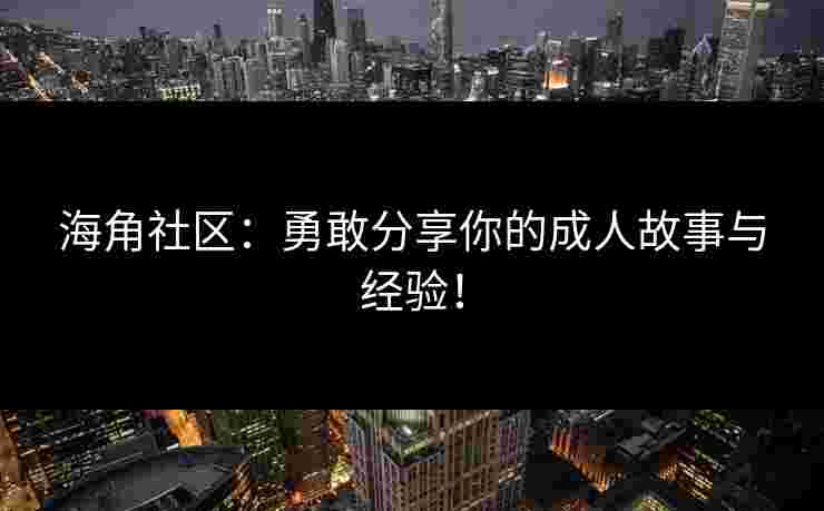 海角社区:勇敢分享你的成人故事与经验! 海角社区:勇敢分享你的成人故事与经验!