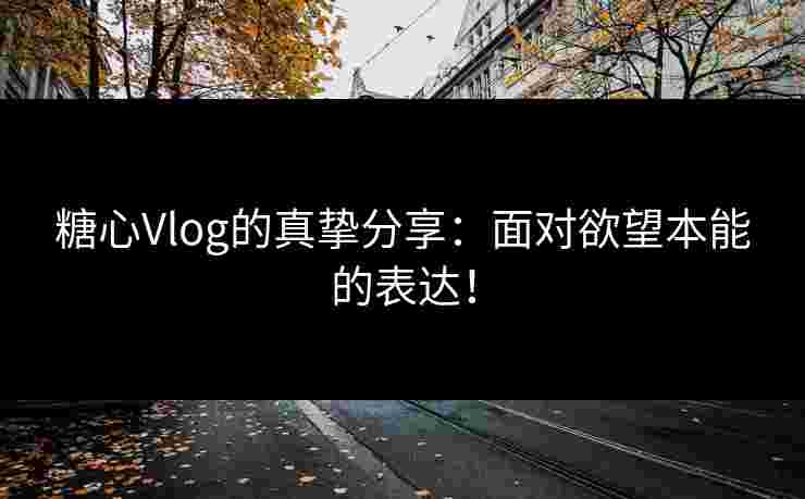 糖心Vlog的真挚分享：面对欲望本能的表达！