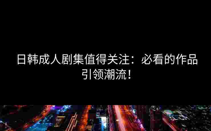 日韩成人剧集值得关注：必看的作品引领潮流！