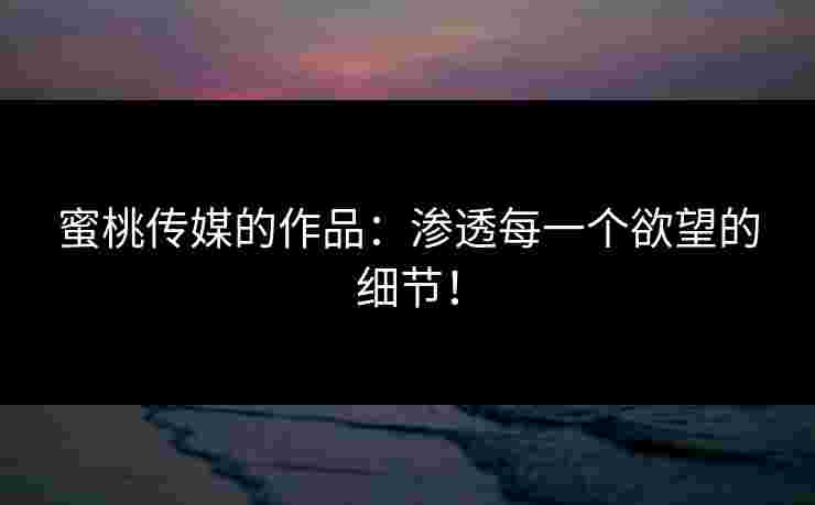 蜜桃传媒的作品：渗透每一个欲望的细节！