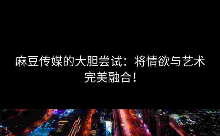 麻豆传媒的大胆尝试：将情欲与艺术完美融合！