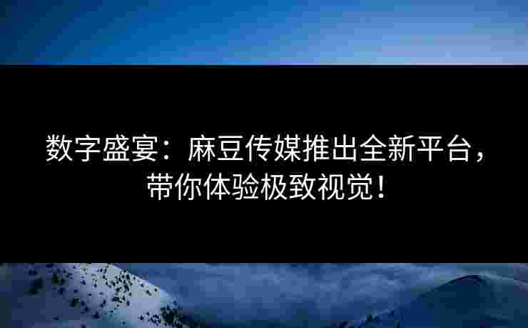 数字盛宴：麻豆传媒推出全新平台，带你体验极致视觉！