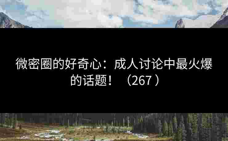 微密圈的好奇心：成人讨论中最火爆的话题！（267 ）
