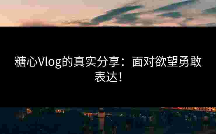 糖心Vlog的真实分享：面对欲望勇敢表达！